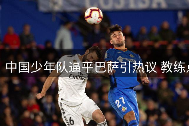中国少年队逼平巴萨引热议 教练点评比赛细节