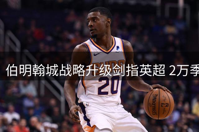 伯明翰城战略升级剑指英超 2万季票抢购热潮彰显雄心
