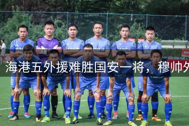 海港五外援难胜国安一将，穆帅外援配置问题显现