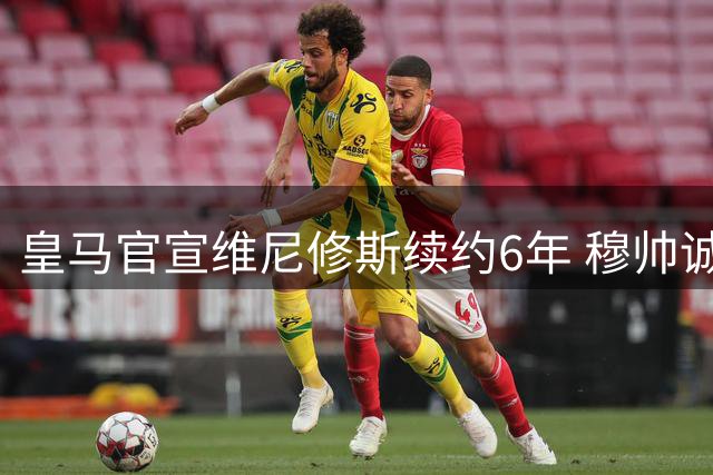 皇马官宣维尼修斯续约6年 穆帅诚意打动巴西天才拒枪手